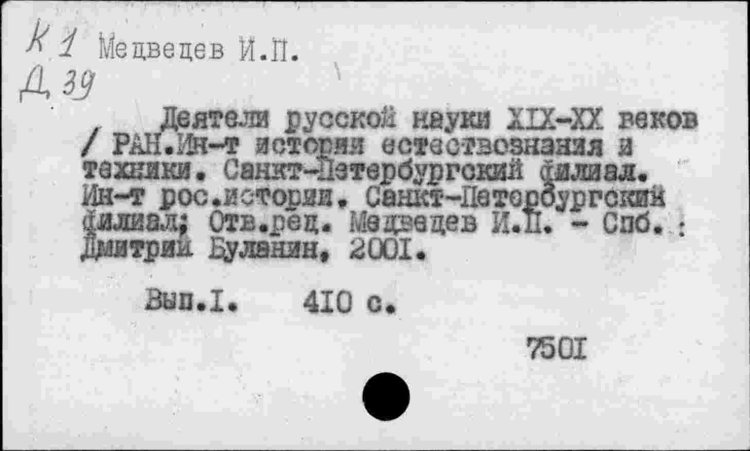 ﻿1 Медведев Й.П.
Деятели русской науки XIX-XX веков / РАН.Ин-т истоми естествознания и техники. Санкт-Петербургский филиал. Ин-т рос.истории. Сашст-Петероургскии филиал; Отв.рец. Медацев И.п. - Спб. : Дмитрии Дуленин, 2001.
Ban.I. 410 с.
7501